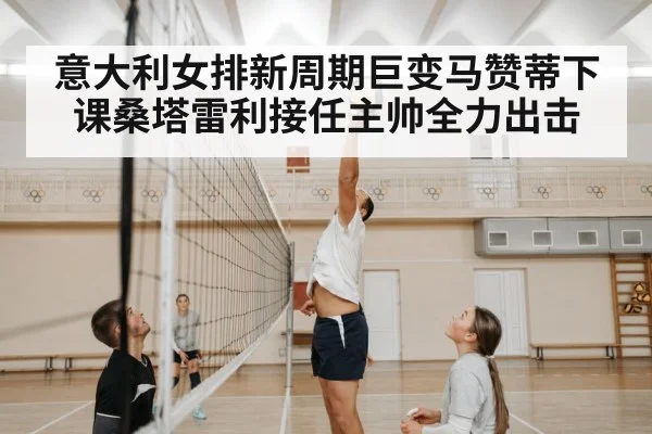 意大利女排新周期巨变马赞蒂下课桑塔雷利接任主帅全力出击