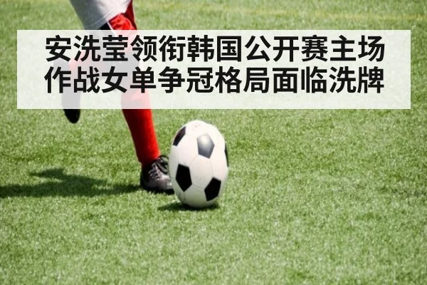 安洗莹领衔韩国公开赛主场作战女单争冠格局面临洗牌